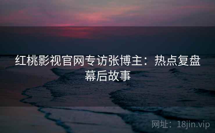 红桃影视官网专访张博主:热点复盘幕后故事