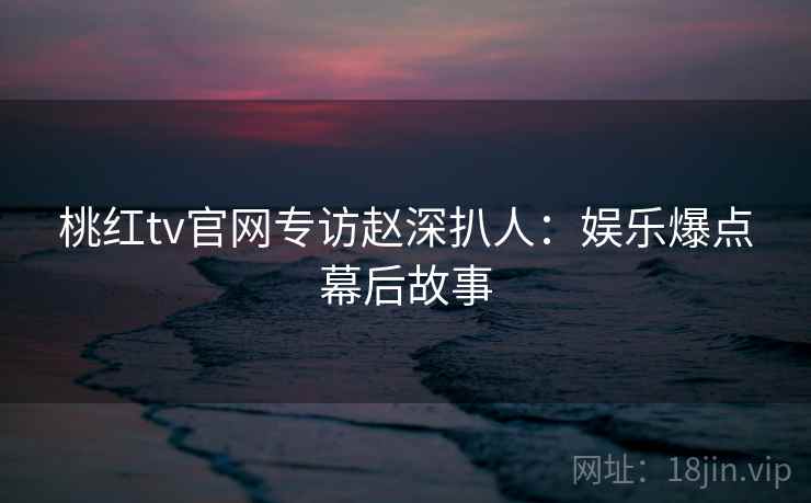桃红tv官网专访赵深扒人：娱乐爆点幕后故事
