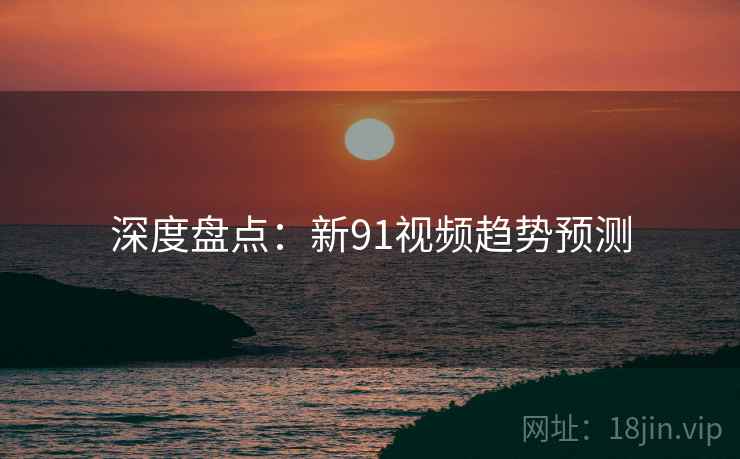 深度盘点:新91视频趋势预测