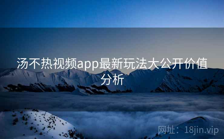 汤不热视频app最新玩法大公开价值分析